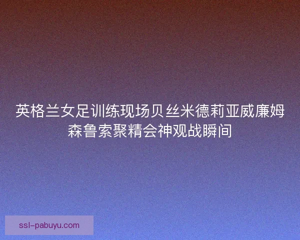 英格兰女足训练现场贝丝米德莉亚威廉姆森鲁索聚精会神观战瞬间 英格兰女足训练现场贝丝米德莉亚威廉姆森鲁索聚精会神观战瞬间