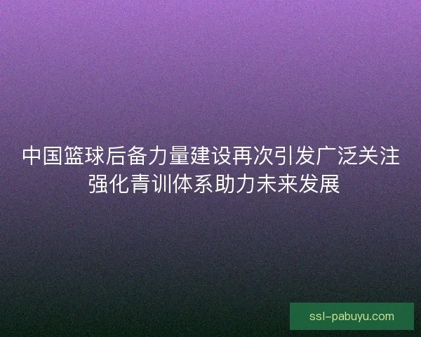 中国篮球后备力量建设再次引发广泛关注 强化青训体系助力未来发展 中国篮球后备力量建设再次引发广泛关注 强化青训体系助力未来发展
