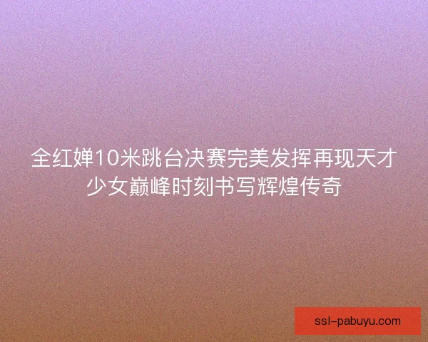 全红婵10米跳台决赛完美发挥再现天才少女巅峰时刻书写辉煌传奇