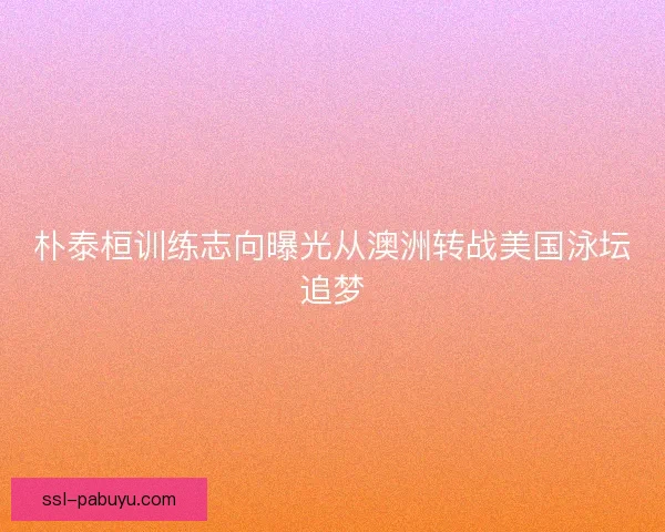 朴泰桓训练志向曝光从澳洲转战美国泳坛追梦 朴泰桓训练志向曝光从澳洲转战美国泳坛追梦