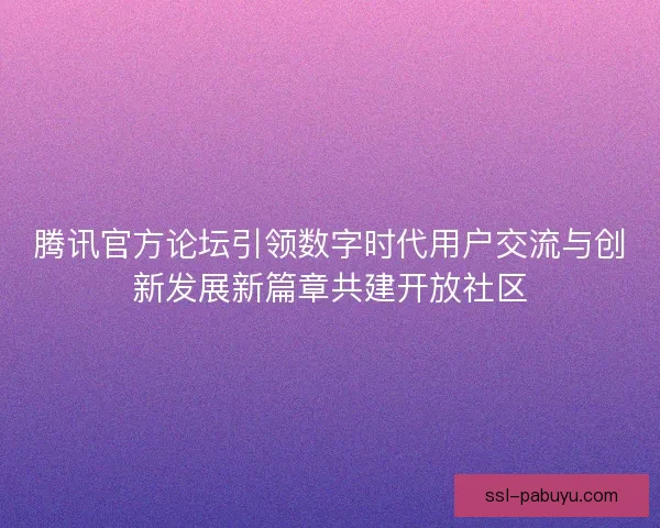 腾讯官方论坛引领数字时代用户交流与创新发展新篇章共建开放社区