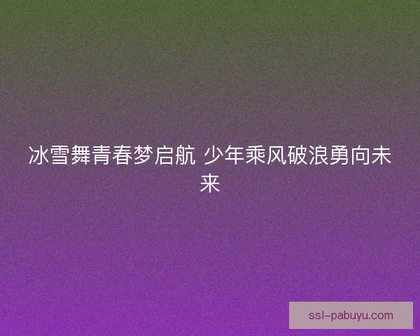 冰雪舞青春梦启航 少年乘风破浪勇向未来
