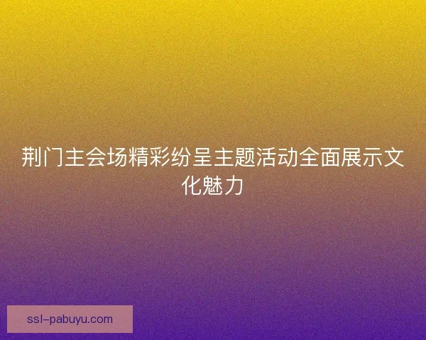 荆门主会场精彩纷呈主题活动全面展示文化魅力