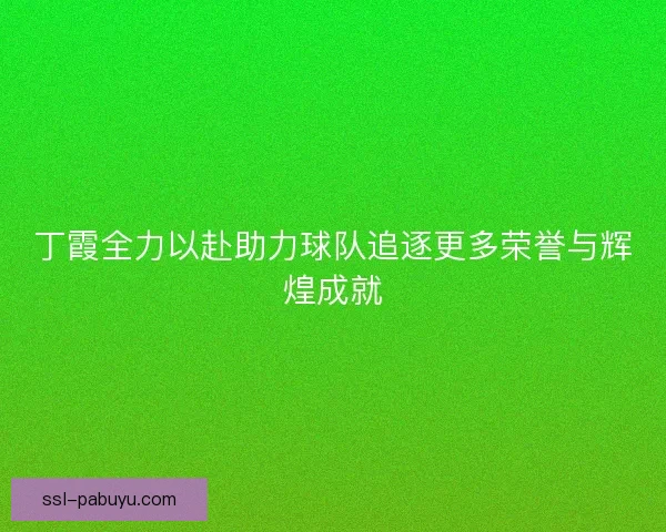 丁霞全力以赴助力球队追逐更多荣誉与辉煌成就 丁霞全力以赴助力球队追逐更多荣誉与辉煌成就