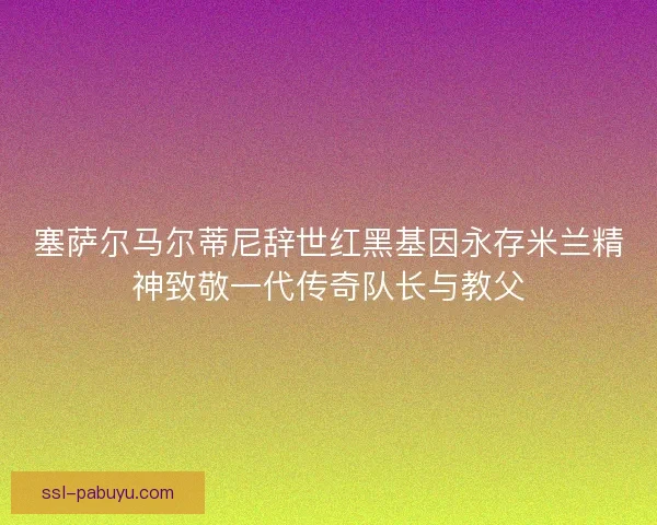 塞萨尔马尔蒂尼辞世红黑基因永存米兰精神致敬一代传奇队长与教父
