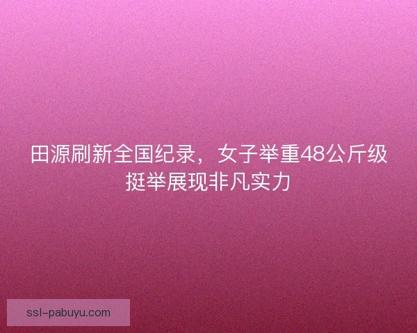 田源刷新全国纪录,女子举重48公斤级挺举展现非凡实力 田源刷新全国纪录,女子举重48公斤级挺举展现非凡实力