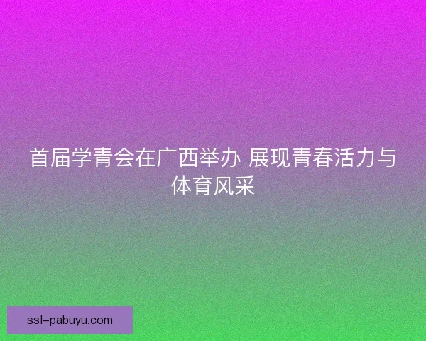 首届学青会在广西举办 展现青春活力与体育风采