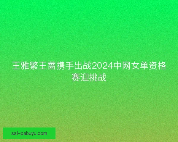 王雅繁王蔷携手出战2024中网女单资格赛迎挑战