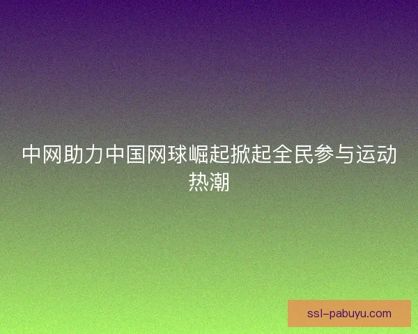 中网助力中国网球崛起掀起全民参与运动热潮 中网助力中国网球崛起掀起全民参与运动热潮