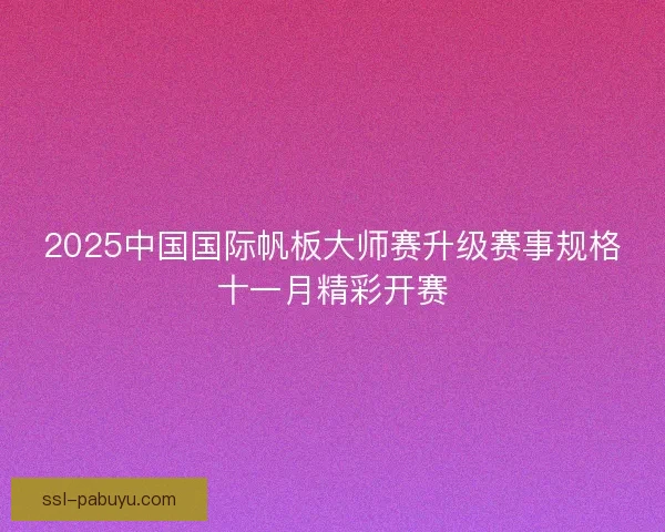 2025中国国际帆板大师赛升级赛事规格十一月精彩开赛 2025中国国际帆板大师赛升级赛事规格十一月精彩开赛