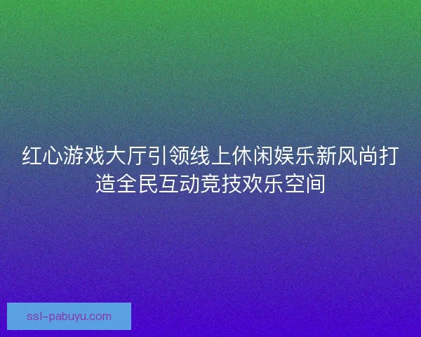 红心游戏大厅引领线上休闲娱乐新风尚打造全民互动竞技欢乐空间